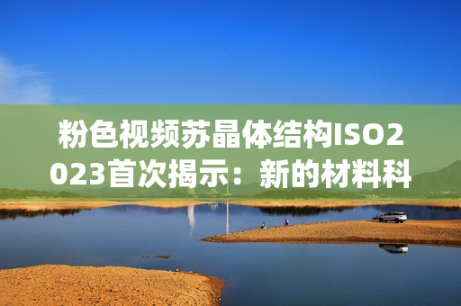 粉色视频苏晶体结构ISO2023首次揭示：新的材料科学突破！(1)