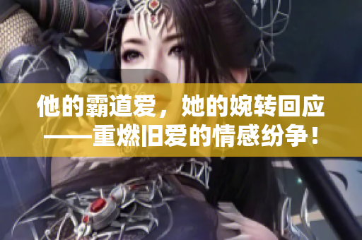 他的霸道爱，她的婉转回应——重燃旧爱的情感纷争！