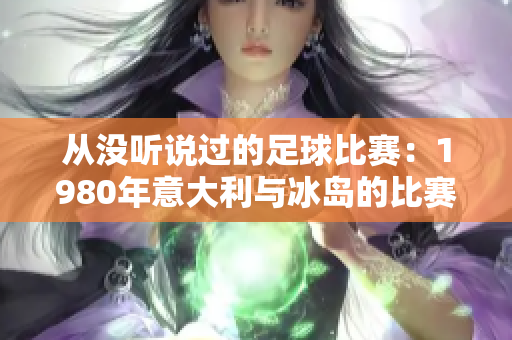从没听说过的足球比赛：1980年意大利与冰岛的比赛回顾