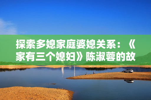 探索多媳家庭婆媳关系：《家有三个媳妇》陈淑蓉的故事