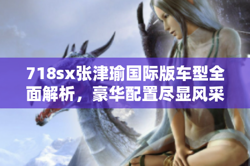 718sx张津瑜国际版车型全面解析，豪华配置尽显风采