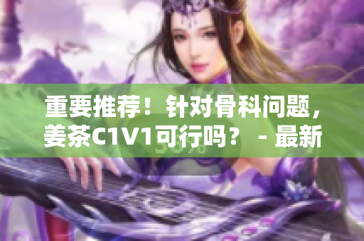 重要推荐！针对骨科问题，姜茶C1V1可行吗？ - 最新评测