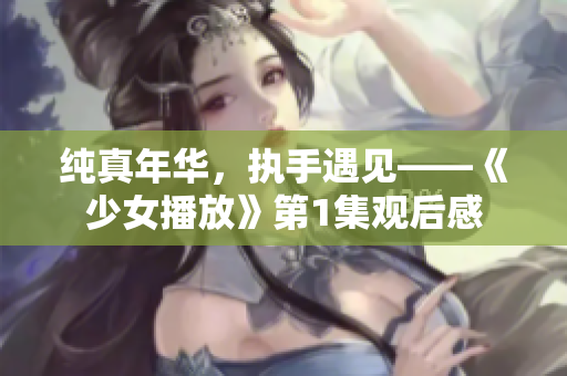纯真年华，执手遇见——《少女播放》第1集观后感