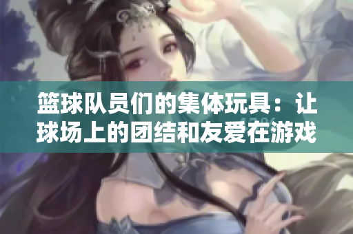 篮球队员们的集体玩具：让球场上的团结和友爱在游戏中传递