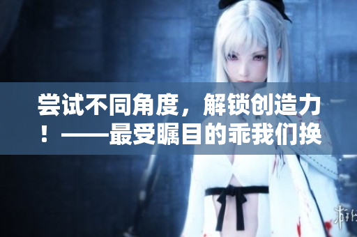 尝试不同角度，解锁创造力！——最受瞩目的乖我们换个姿态