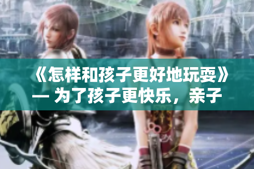《怎样和孩子更好地玩耍》— 为了孩子更快乐，亲子互动不可或缺