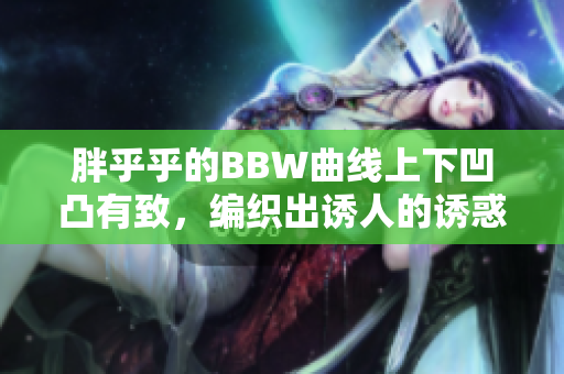 胖乎乎的BBW曲线上下凹凸有致，编织出诱人的诱惑魅力
