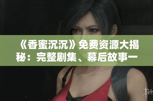《香蜜沉沉》免费资源大揭秘：完整剧集、幕后故事一网打尽