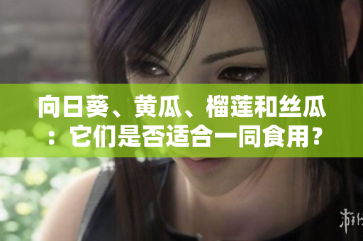 向日葵、黄瓜、榴莲和丝瓜：它们是否适合一同食用？