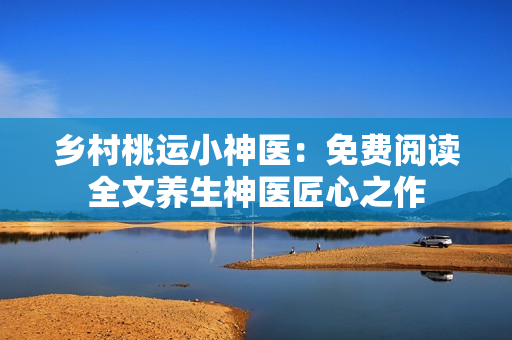乡村桃运小神医：免费阅读全文养生神医匠心之作