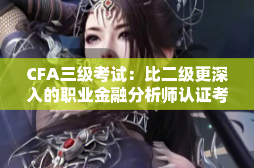 CFA三级考试：比二级更深入的职业金融分析师认证考试