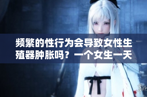 频繁的性行为会导致女性生殖器肿胀吗？一个女生一天多次性行为的影响