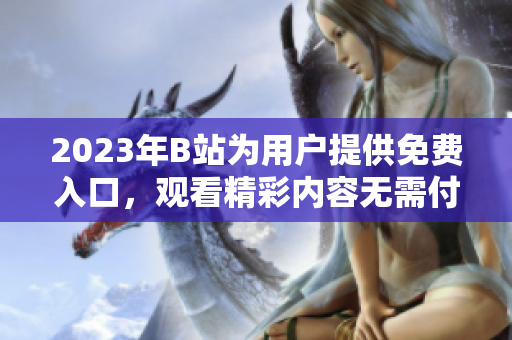 2023年B站为用户提供免费入口，观看精彩内容无需付费