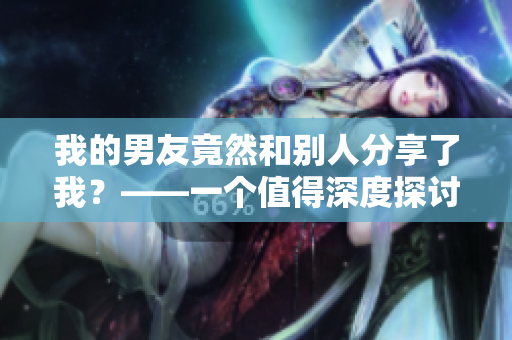 我的男友竟然和别人分享了我？——一个值得深度探讨的关系话题