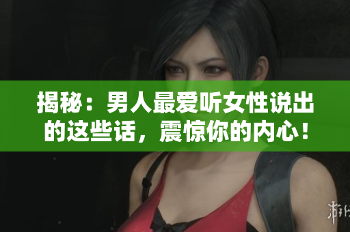 揭秘：男人最爱听女性说出的这些话，震惊你的内心！