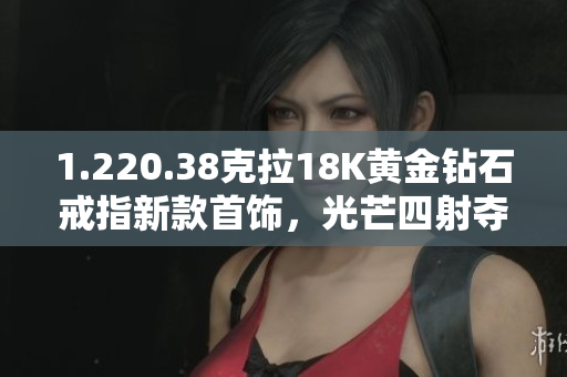 1.220.38克拉18K黄金钻石戒指新款首饰，光芒四射夺目夺目