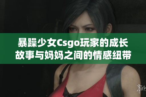 暴躁少女Csgo玩家的成长故事与妈妈之间的情感纽带(1)