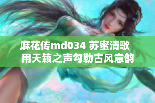 麻花传md034 苏蜜清歌  用天籁之声勾勒古风意韵