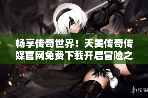 畅享传奇世界！天美传奇传媒官网免费下载开启冒险之旅