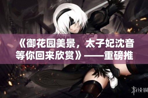 《御花园美景，太子妃沈音等你回来欣赏》——重磅推荐欣赏！