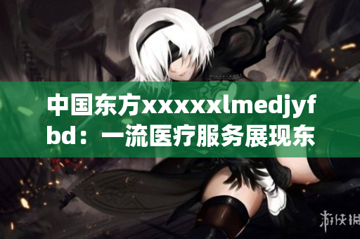 中国东方xxxxxlmedjyfbd：一流医疗服务展现东方医疗风采
