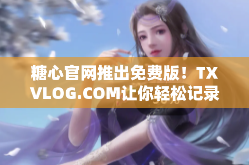 糖心官网推出免费版！TXVLOG.COM让你轻松记录甜蜜生活