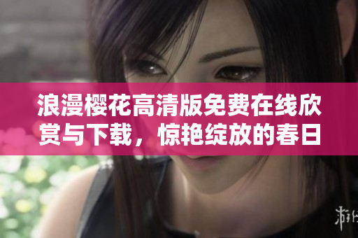 浪漫樱花高清版免费在线欣赏与下载，惊艳绽放的春日恋曲不容错过