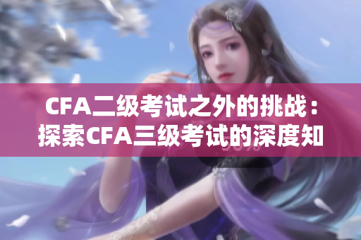 CFA二级考试之外的挑战：探索CFA三级考试的深度知识