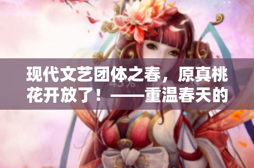 现代文艺团体之春，原真桃花开放了！——重温春天的美好