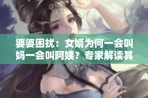 婆婆困扰：女婿为何一会叫妈一会叫阿姨？专家解读其背后含义