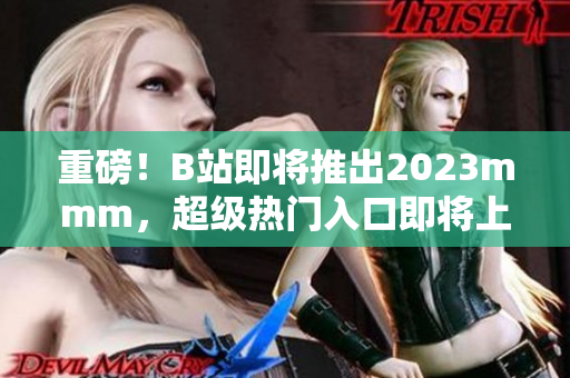 重磅！B站即将推出2023mmm，超级热门入口即将上线！