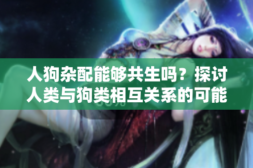 人狗杂配能够共生吗？探讨人类与狗类相互关系的可能性