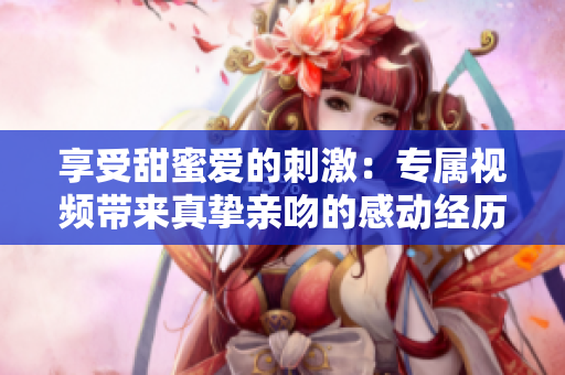 享受甜蜜爱的刺激：专属视频带来真挚亲吻的感动经历