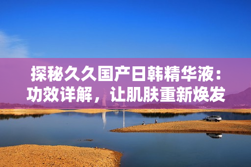 探秘久久国产日韩精华液：功效详解，让肌肤重新焕发光彩