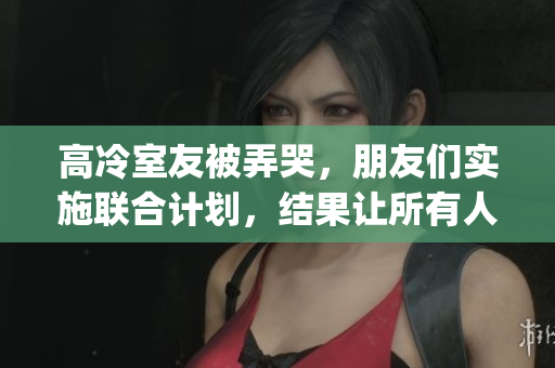 高冷室友被弄哭，朋友们实施联合计划，结果让所有人感动不已(1)