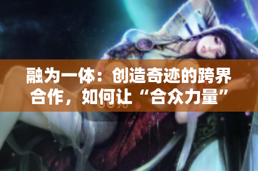 融为一体：创造奇迹的跨界合作，如何让“合众力量”打造最佳成果？