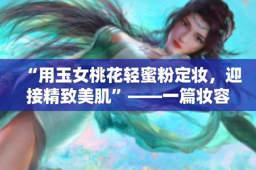 “用玉女桃花轻蜜粉定妆，迎接精致美肌”——一篇妆容指南