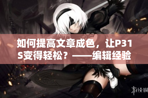 如何提高文章成色，让P31S变得轻松？——编辑经验分享