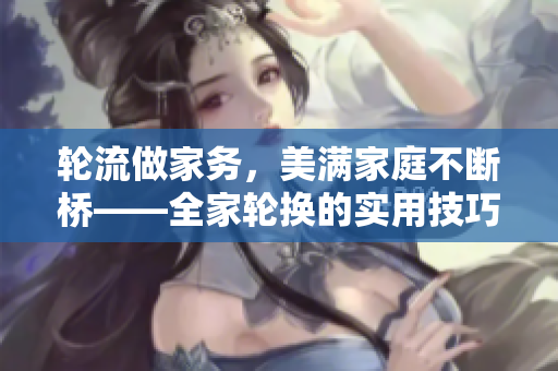 轮流做家务，美满家庭不断桥——全家轮换的实用技巧与经验分享