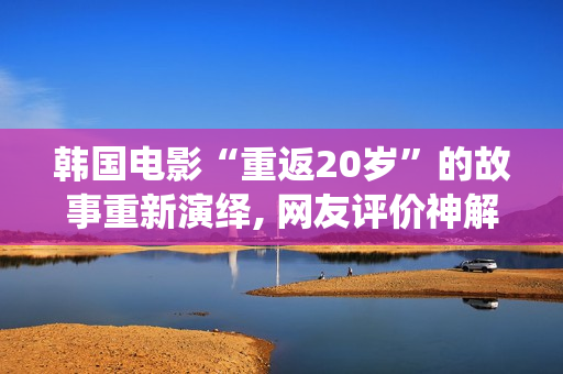 韩国电影“重返20岁”的故事重新演绎, 网友评价神解释！