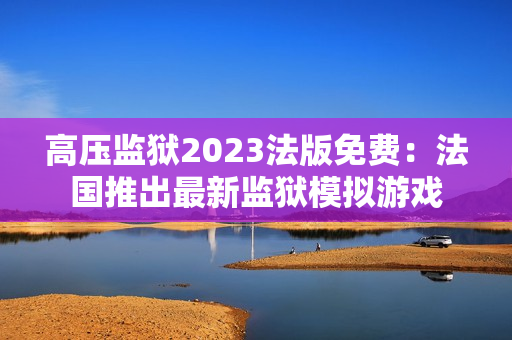 高压监狱2023法版免费：法国推出最新监狱模拟游戏