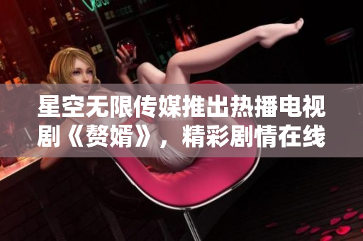 星空无限传媒推出热播电视剧《赘婿》，精彩剧情在线观看