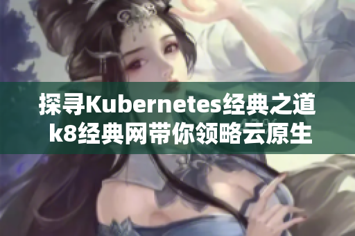 探寻Kubernetes经典之道 k8经典网带你领略云原生魅力