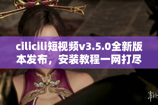 cilicili短视频v3.5.0全新版本发布，安装教程一网打尽