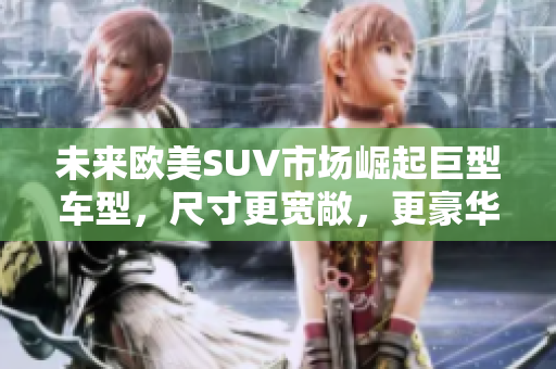 未来欧美SUV市场崛起巨型车型，尺寸更宽敞，更豪华！