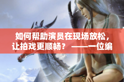 如何帮助演员在现场放松，让拍戏更顺畅？ ——一位编辑的心得体会