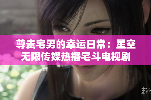 尊贵宅男的幸运日常：星空无限传媒热播宅斗电视剧