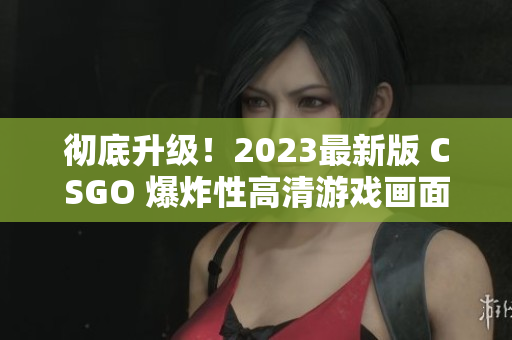 彻底升级！2023最新版 CSGO 爆炸性高清游戏画面再现