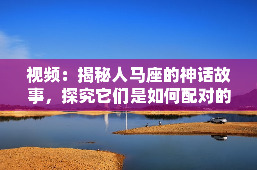 视频：揭秘人马座的神话故事，探究它们是如何配对的