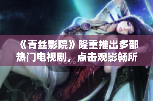 《青丝影院》隆重推出多部热门电视剧，点击观影畅所欲言！
